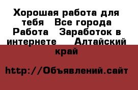 Хорошая работа для тебя - Все города Работа » Заработок в интернете   . Алтайский край